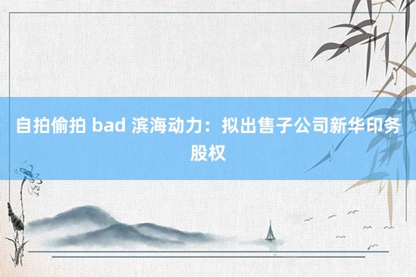 自拍偷拍 bad 滨海动力：拟出售子公司新华印务股权