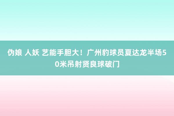 伪娘 人妖 艺能手胆大！广州豹球员夏达龙半场50米吊射贤良球破门