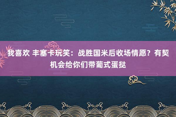 我喜欢 丰塞卡玩笑：战胜国米后收场情愿？有契机会给你们带葡式蛋挞