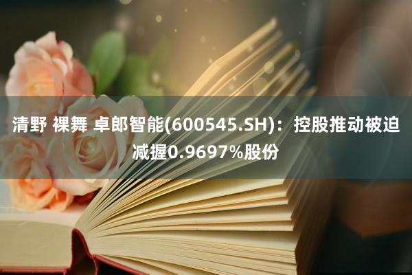 清野 裸舞 卓郎智能(600545.SH)：控股推动被迫减握0.9697%股份