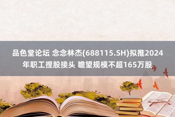 品色堂论坛 念念林杰(688115.SH)拟推2024年职工捏股接头 瞻望规模不超165万股