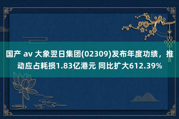 国产 av 大象翌日集团(02309)发布年度功绩，推动应占耗损1.83亿港元 同比扩大612.39%