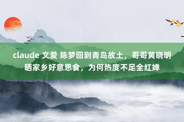 claude 文爱 陈梦回到青岛故土，哥哥黄晓明晒家乡好意思食，为何热度不足全红婵