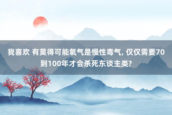 我喜欢 有莫得可能氧气是慢性毒气， 仅仅需要70到100年才会杀死东谈主类?