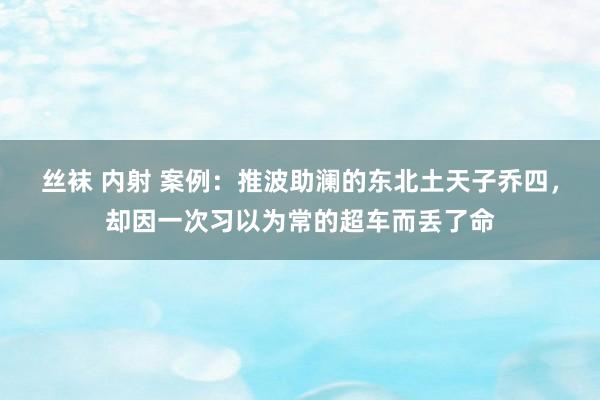 丝袜 内射 案例：推波助澜的东北土天子乔四，却因一次习以为常的超车而丢了命