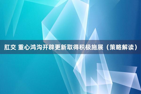 肛交 重心鸿沟开辟更新取得积极施展（策略解读）