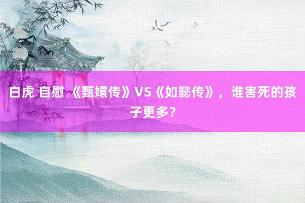 白虎 自慰 《甄嬛传》VS《如懿传》，谁害死的孩子更多？