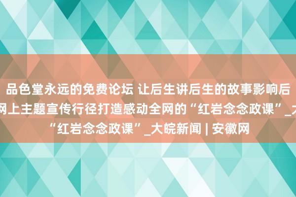 品色堂永远的免费论坛 让后生讲后生的故事影响后生 “芳华红岩”网上主题宣传行径打造感动全网的“红岩念念政课”_大皖新闻 | 安徽网