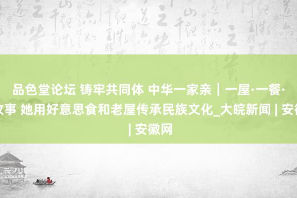 品色堂论坛 铸牢共同体 中华一家亲｜一屋·一餐·一故事 她用好意思食和老屋传承民族文化_大皖新闻 | 安徽网