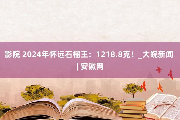 影院 2024年怀远石榴王：1218.8克！_大皖新闻 | 安徽网