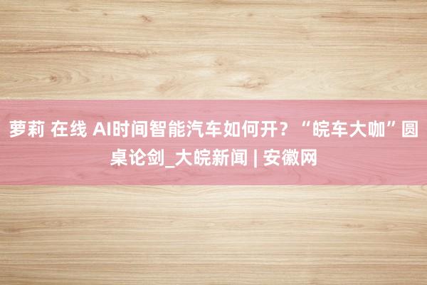 萝莉 在线 AI时间智能汽车如何开？“皖车大咖”圆桌论剑_大皖新闻 | 安徽网