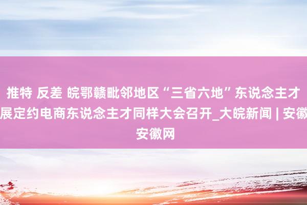 推特 反差 皖鄂赣毗邻地区“三省六地”东说念主才发展定约电商东说念主才同样大会召开_大皖新闻 | 安徽网