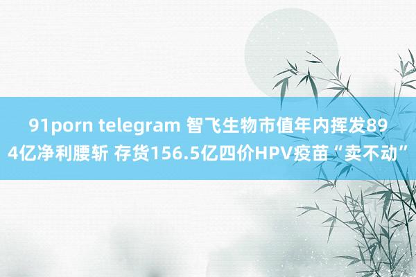 91porn telegram 智飞生物市值年内挥发894亿净利腰斩 存货156.5亿四价HPV疫苗“卖不动”