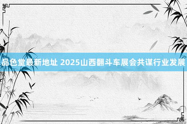 品色堂最新地址 2025山西翻斗车展会共谋行业发展