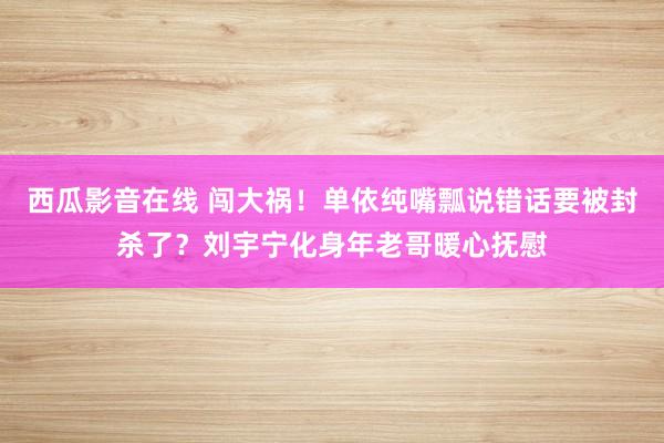 西瓜影音在线 闯大祸！单依纯嘴瓢说错话要被封杀了？刘宇宁化身年老哥暖心抚慰