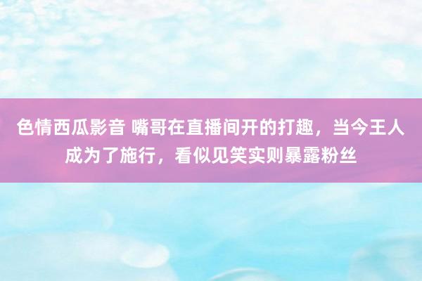 色情西瓜影音 嘴哥在直播间开的打趣，当今王人成为了施行，看似见笑实则暴露粉丝