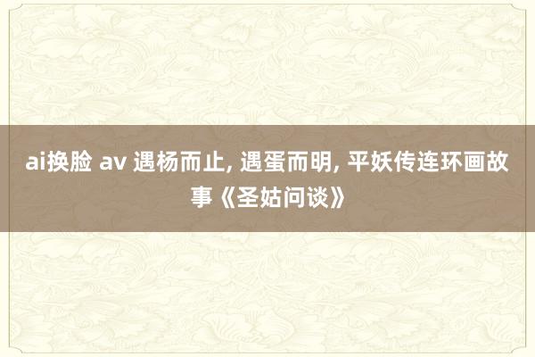 ai换脸 av 遇杨而止， 遇蛋而明， 平妖传连环画故事《圣姑问谈》