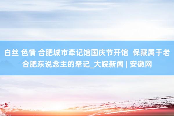 白丝 色情 合肥城市牵记馆国庆节开馆  保藏属于老合肥东说念主的牵记_大皖新闻 | 安徽网