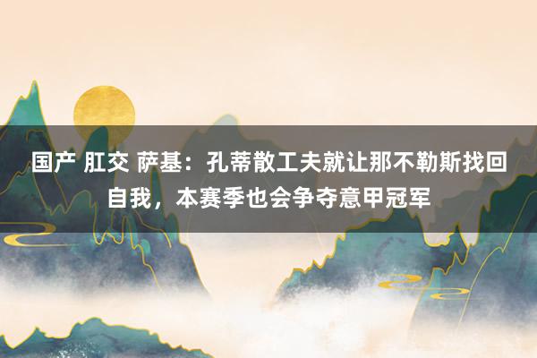 国产 肛交 萨基：孔蒂散工夫就让那不勒斯找回自我，本赛季也会争夺意甲冠军