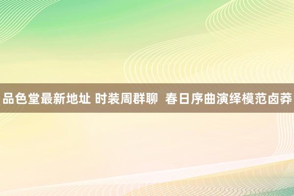 品色堂最新地址 时装周群聊  春日序曲演绎模范卤莽