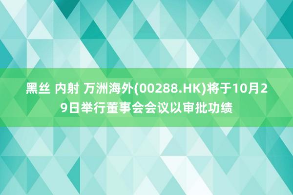 黑丝 内射 万洲海外(00288.HK)将于10月29日举行董事会会议以审批功绩