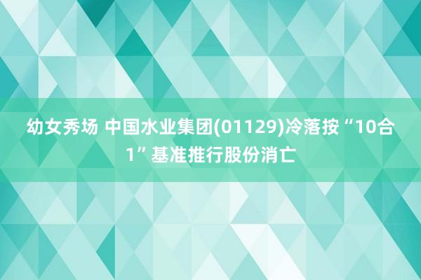 幼女秀场 中国水业集团(01129)冷落按“10合1”基准推行股份消亡