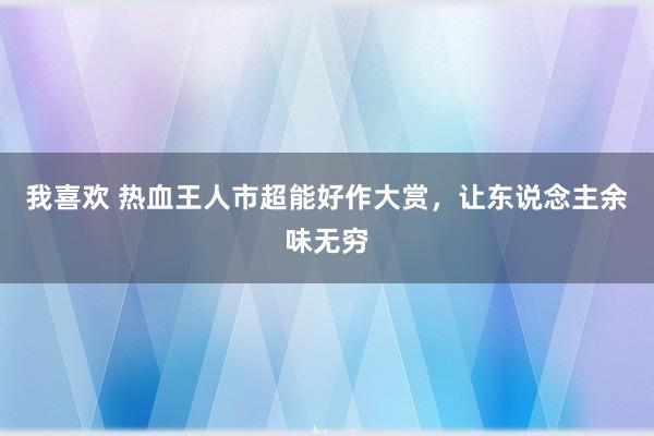 我喜欢 热血王人市超能好作大赏，让东说念主余味无穷