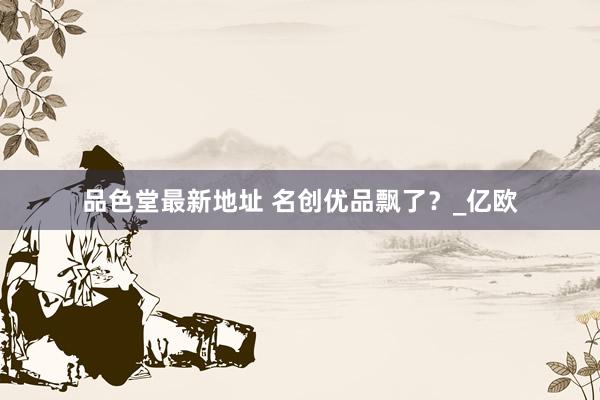 品色堂最新地址 名创优品飘了？_亿欧