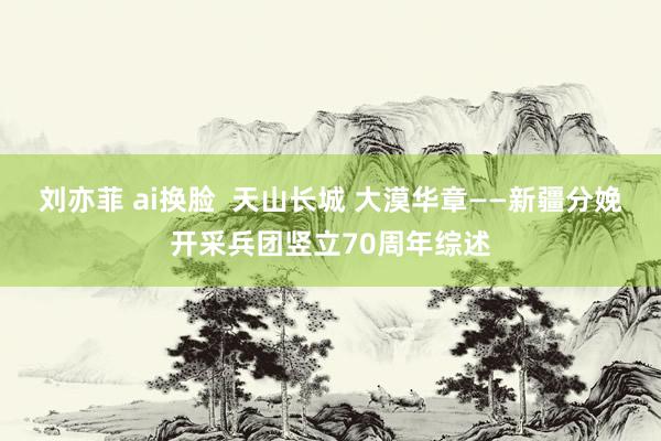 刘亦菲 ai换脸  天山长城 大漠华章——新疆分娩开采兵团竖立70周年综述