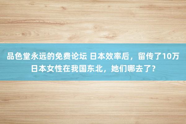 品色堂永远的免费论坛 日本效率后，留传了10万日本女性在我国东北，她们哪去了？