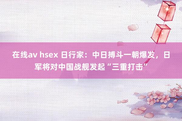 在线av hsex 日行家：中日搏斗一朝爆发，日军将对中国战舰发起“三重打击”