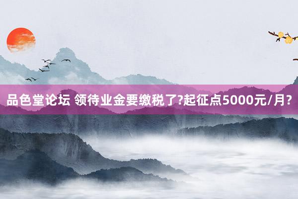 品色堂论坛 领待业金要缴税了?起征点5000元/月?