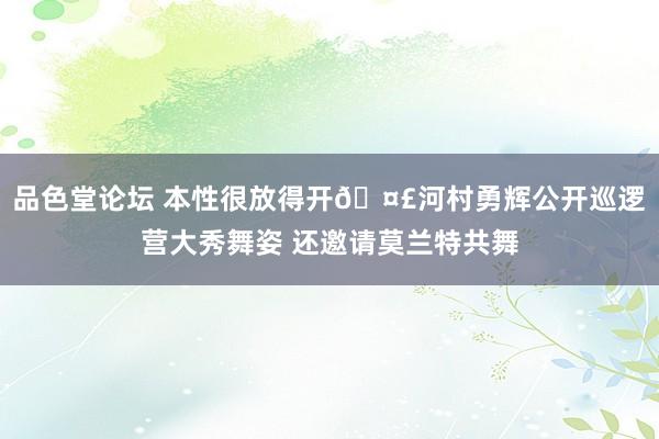 品色堂论坛 本性很放得开🤣河村勇辉公开巡逻营大秀舞姿 还邀请莫兰特共舞