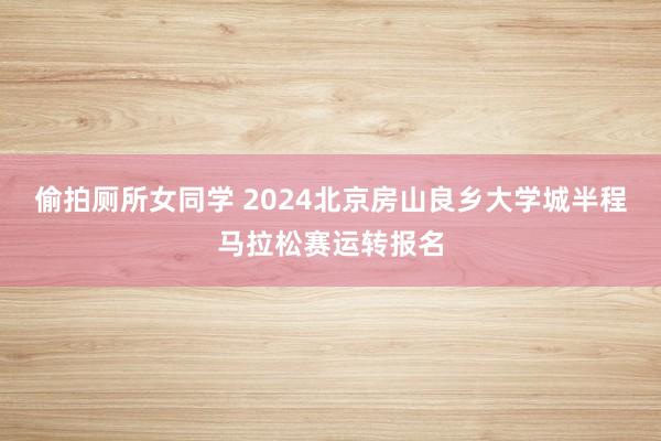 偷拍厕所女同学 2024北京房山良乡大学城半程马拉松赛运转报名