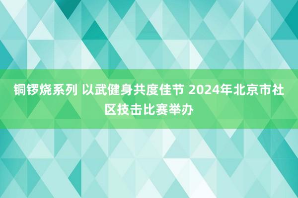 铜锣烧系列 以武健身共度佳节 2024年北京市社区技击比赛举办