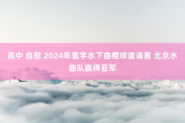 高中 自慰 2024年寰宇水下曲棍球邀请赛 北京水曲队赢得亚军