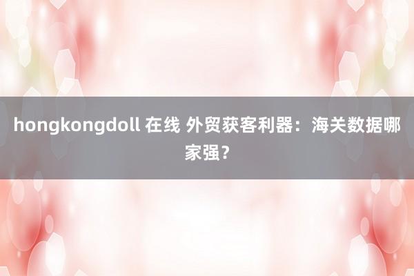 hongkongdoll 在线 外贸获客利器：海关数据哪家强？