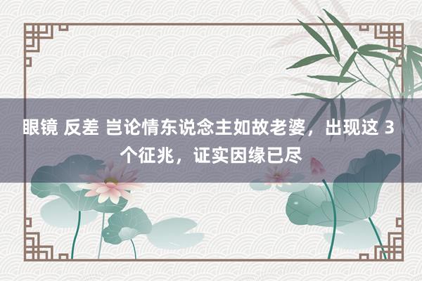 眼镜 反差 岂论情东说念主如故老婆，出现这 3 个征兆，证实因缘已尽