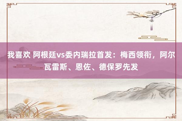 我喜欢 阿根廷vs委内瑞拉首发：梅西领衔，阿尔瓦雷斯、恩佐、德保罗先发