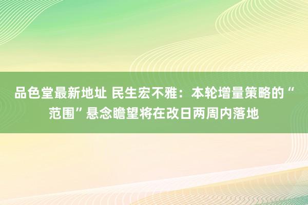 品色堂最新地址 民生宏不雅：本轮增量策略的“范围”悬念瞻望将在改日两周内落地