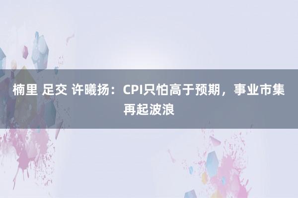 楠里 足交 许曦扬：CPI只怕高于预期，事业市集再起波浪