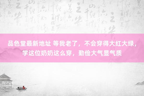 品色堂最新地址 等我老了，不会穿得大红大绿，学这位奶奶这么穿，勤俭大气显气质