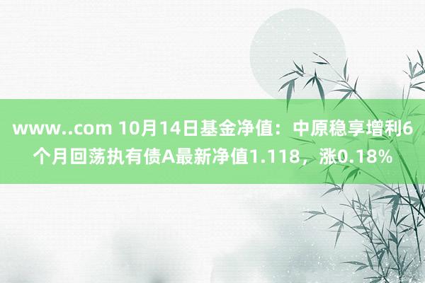 www..com 10月14日基金净值：中原稳享增利6个月回荡执有债A最新净值1.118，涨0.18%