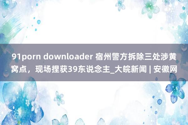 91porn downloader 宿州警方拆除三处涉黄窝点，现场捏获39东说念主_大皖新闻 | 安徽网