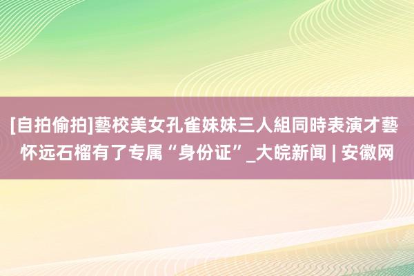 [自拍偷拍]藝校美女孔雀妹妹三人組同時表演才藝 怀远石榴有了专属“身份证”_大皖新闻 | 安徽网