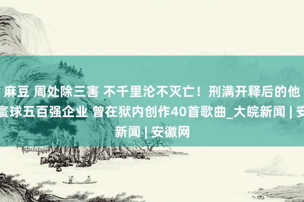 麻豆 周处除三害 不千里沦不灭亡！刑满开释后的他入职寰球五百强企业 曾在狱内创作40首歌曲_大皖新闻 | 安徽网