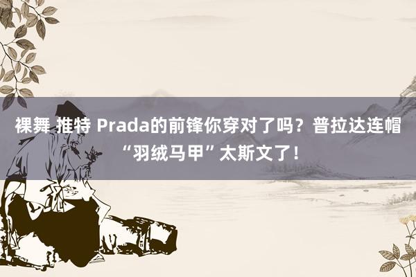 裸舞 推特 Prada的前锋你穿对了吗？普拉达连帽“羽绒马甲”太斯文了！