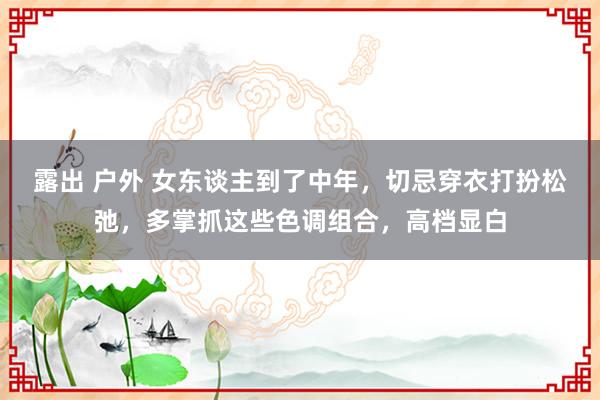 露出 户外 女东谈主到了中年，切忌穿衣打扮松弛，多掌抓这些色调组合，高档显白