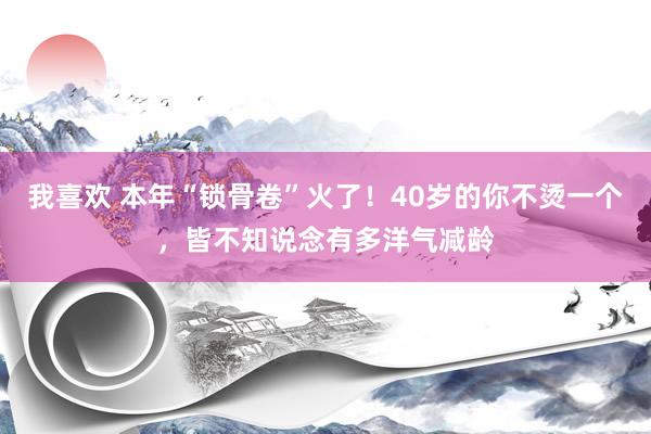 我喜欢 本年“锁骨卷”火了！40岁的你不烫一个，皆不知说念有多洋气减龄