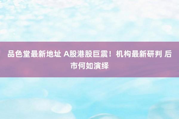 品色堂最新地址 A股港股巨震！机构最新研判 后市何如演绎